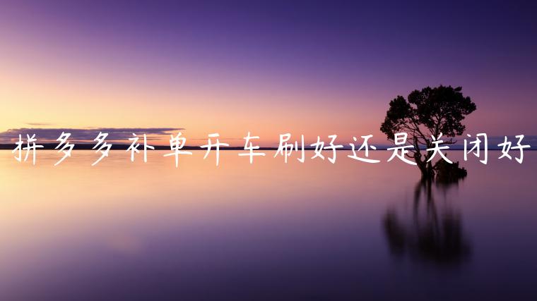 拼多多補(bǔ)單開車刷好還是關(guān)閉好